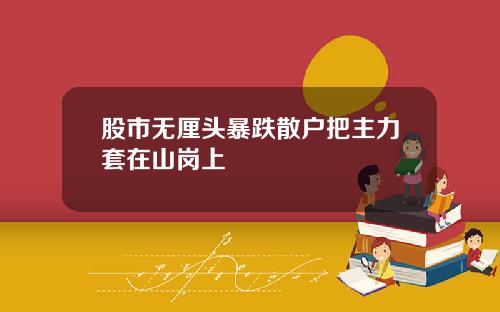 股市无厘头暴跌散户把主力套在山岗上