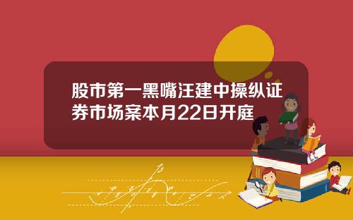 股市第一黑嘴汪建中操纵证券市场案本月22日开庭