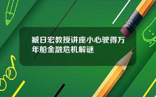 臧日宏教授讲座小心驶得万年船金融危机解谜