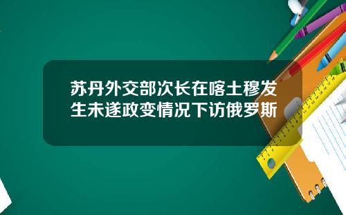 苏丹外交部次长在喀土穆发生未遂政变情况下访俄罗斯