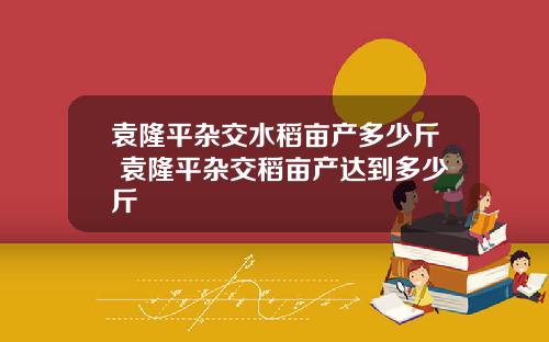 袁隆平杂交水稻亩产多少斤 袁隆平杂交稻亩产达到多少斤