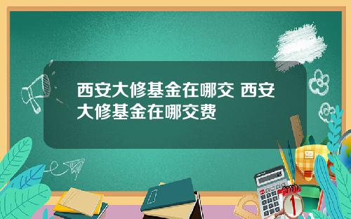 西安大修基金在哪交 西安大修基金在哪交费