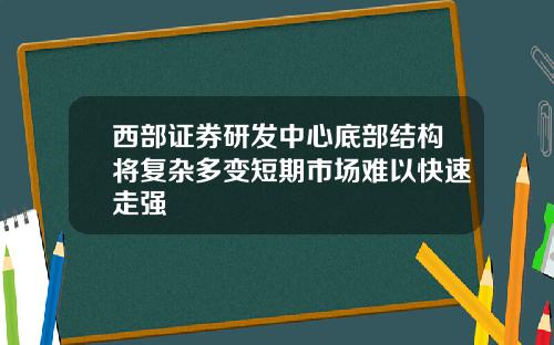 西部证券研发中心底部结构将复杂多变短期市场难以快速走强