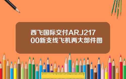 西飞国际交付ARJ21700新支线飞机两大部件图