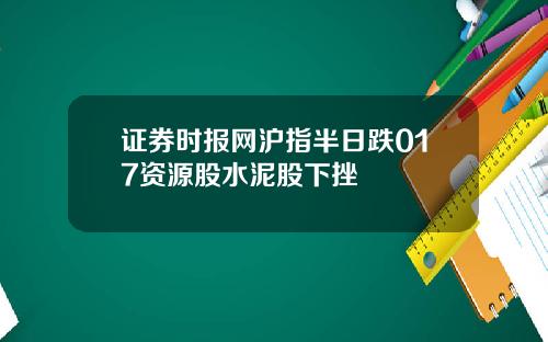 证券时报网沪指半日跌017资源股水泥股下挫