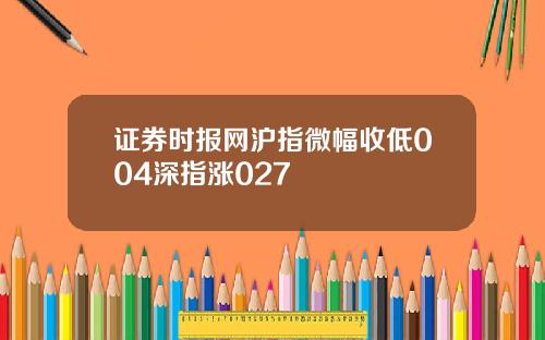 证券时报网沪指微幅收低004深指涨027