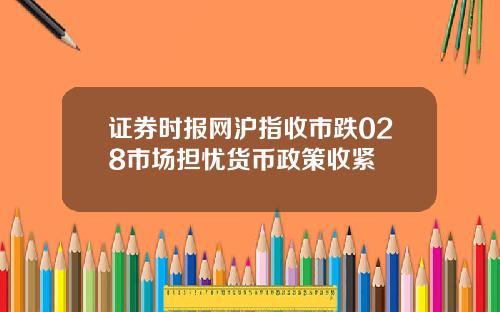 证券时报网沪指收市跌028市场担忧货币政策收紧