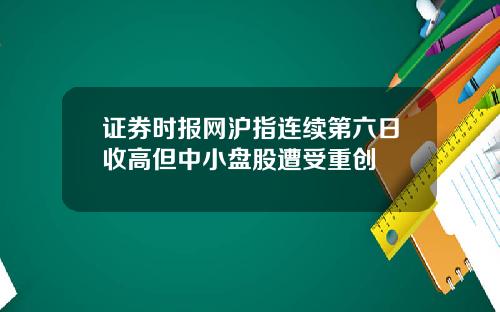 证券时报网沪指连续第六日收高但中小盘股遭受重创