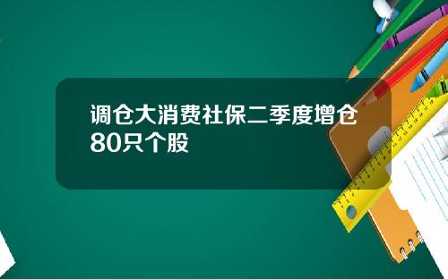 调仓大消费社保二季度增仓80只个股