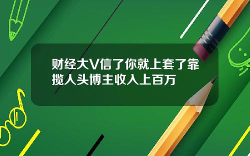 财经大V信了你就上套了靠揽人头博主收入上百万