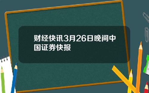 财经快讯3月26日晚间中国证券快报