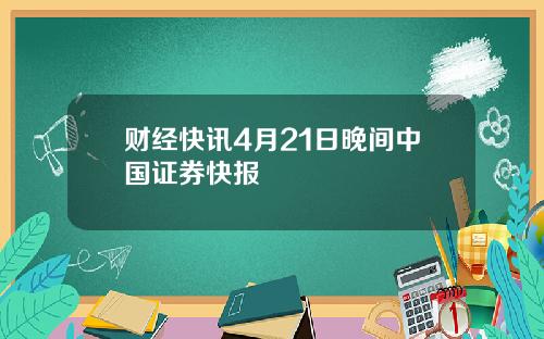 财经快讯4月21日晚间中国证券快报