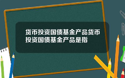 货币投资国债基金产品货币投资国债基金产品是指