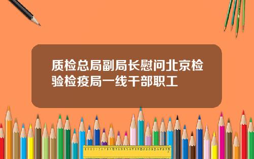 质检总局副局长慰问北京检验检疫局一线干部职工