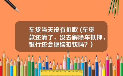 车贷当天没有扣款 (车贷款还清了，没去解除车抵押，银行还会继续扣钱吗？)