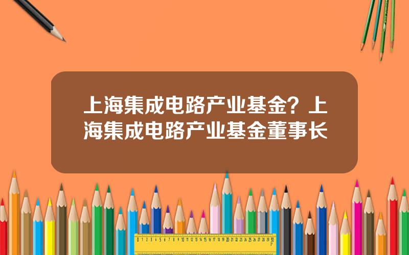 上海集成电路产业基金？上海集成电路产业基金董事长