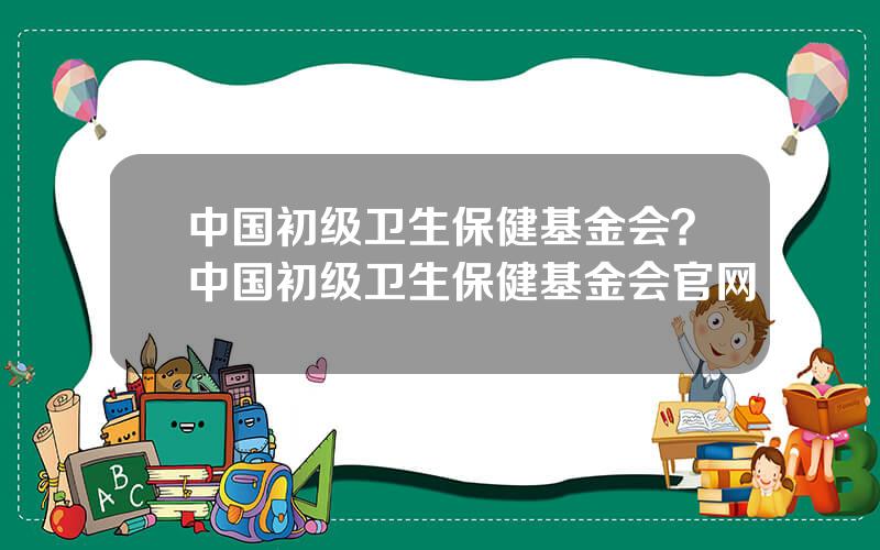 中国初级卫生保健基金会？中国初级卫生保健基金会官网