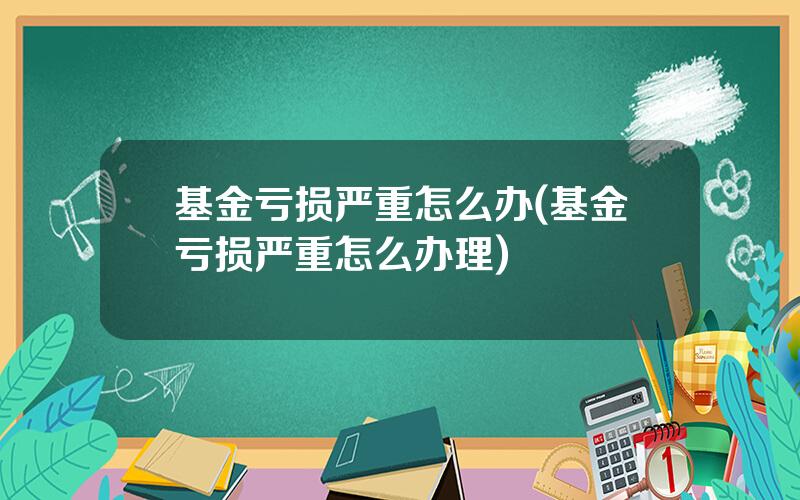 基金亏损严重怎么办(基金亏损严重怎么办理)