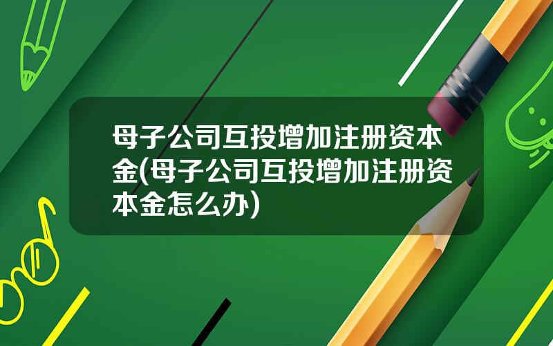 母子公司互投增加注册资本金(母子公司互投增加注册资本金怎么办)