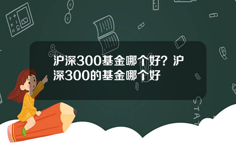 沪深300基金哪个好？沪深300的基金哪个好