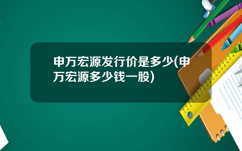 申万宏源发行价是多少(申万宏源多少钱一股)