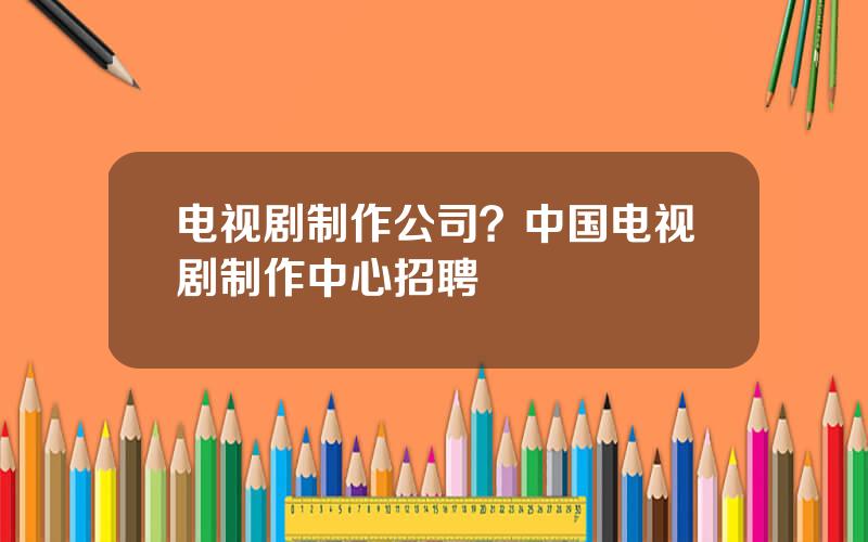 电视剧制作公司？中国电视剧制作中心招聘