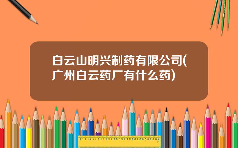 白云山明兴制药有限公司(广州白云药厂有什么药)