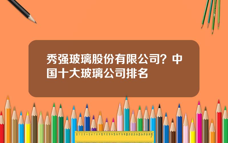 秀强玻璃股份有限公司？中国十大玻璃公司排名