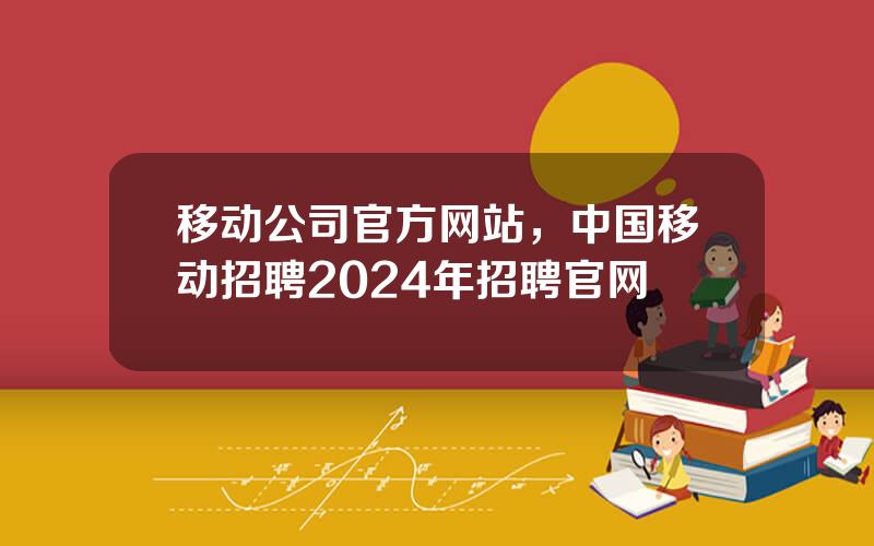 移动公司官方网站，中国移动招聘2024年招聘官网