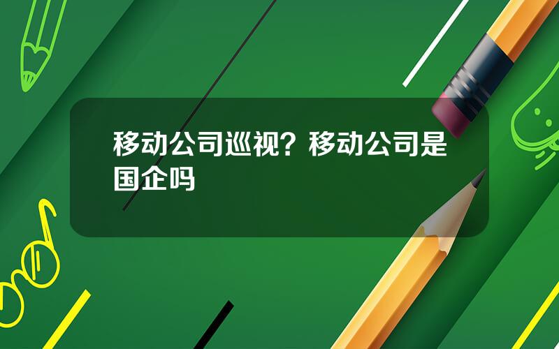 移动公司巡视？移动公司是国企吗