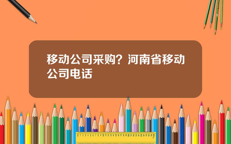 移动公司采购？河南省移动公司电话