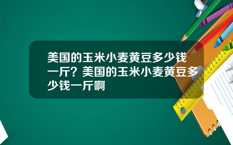 美国的玉米小麦黄豆多少钱一斤？美国的玉米小麦黄豆多少钱一斤啊