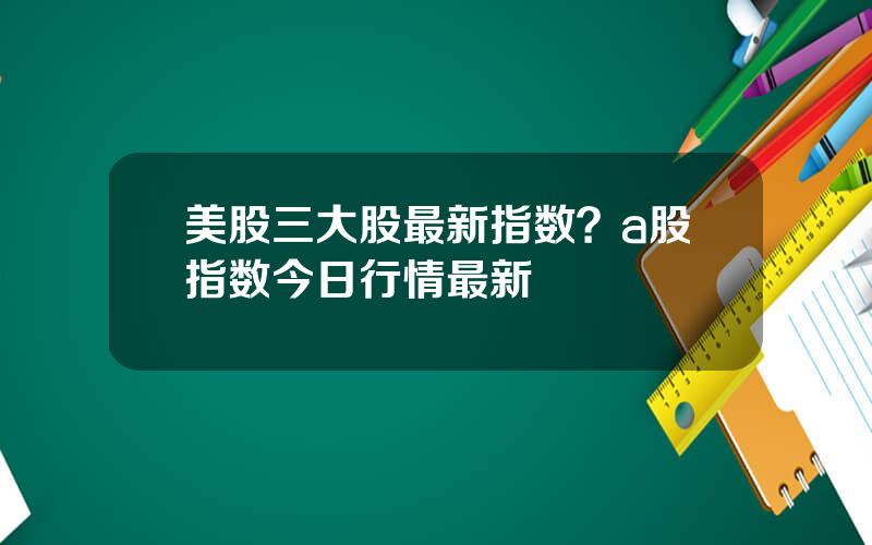 美股三大股最新指数？a股指数今日行情最新