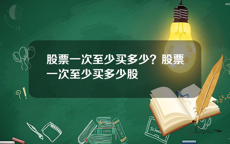 股票一次至少买多少？股票一次至少买多少股