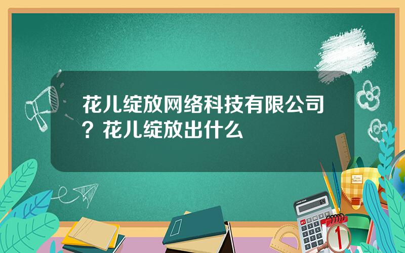 花儿绽放网络科技有限公司？花儿绽放出什么