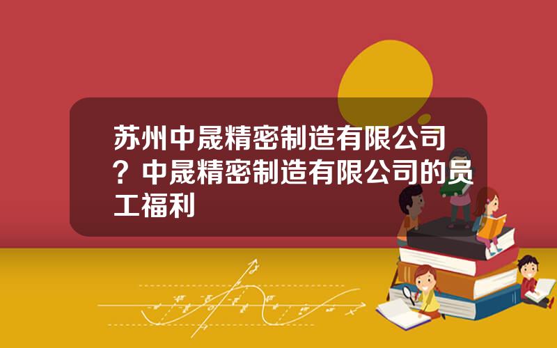 苏州中晟精密制造有限公司？中晟精密制造有限公司的员工福利