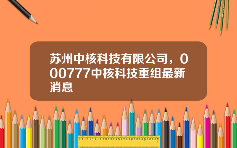 苏州中核科技有限公司，000777中核科技重组最新消息