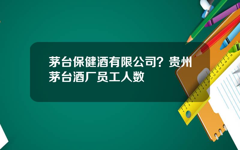 茅台保健酒有限公司？贵州茅台酒厂员工人数