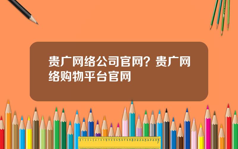 贵广网络公司官网？贵广网络购物平台官网