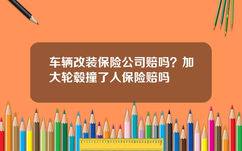 车辆改装保险公司赔吗？加大轮毂撞了人保险赔吗