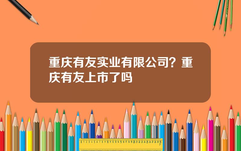 重庆有友实业有限公司？重庆有友上市了吗