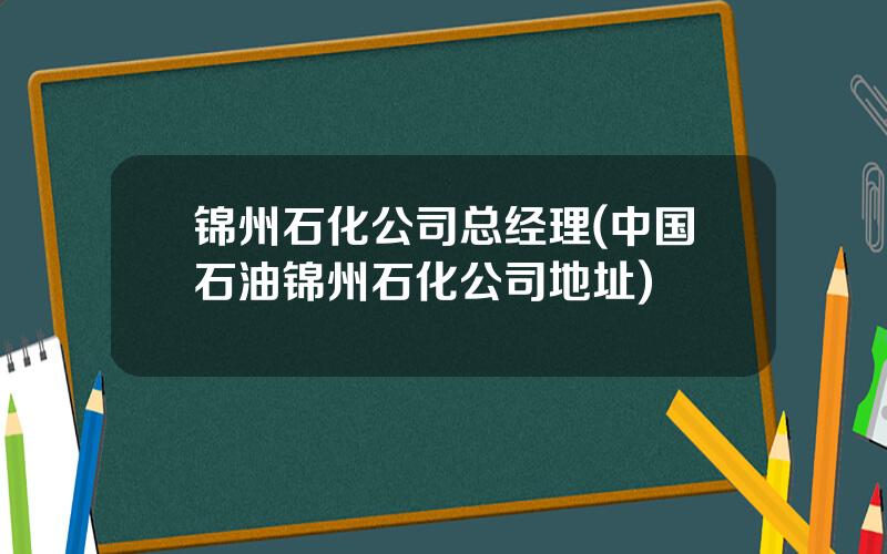 锦州石化公司总经理(中国石油锦州石化公司地址)